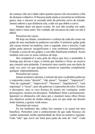 do começo; não me é dado saber quantos passos são necessários a fim
de alcançar o objetivo. O fracasso pode ainda se encontrar no milésimo
passo, mas o sucesso se esconde atrás da próxima curva da estrada.
Jamais saberei a que distância está, a não ser que dobre a curva.
Sempre darei um passo avante. Se este não resultar em nada,
darei outro e mais outro. Em verdade, dar um passo de cada vez não é
difícil.
Persistirei até vencer.
De hoje em diante, considerarei o esforço de cada dia como um
golpe do meu machado no poderoso carvalho. O primeiro golpe pode
não causar tremor na madeira, nem o segundo, nem o terceiro. Cada
golpe pode parecer insignificante e sem nenhuma conseqüência.
Contudo, a custo de tais golpes, o carvalho finalmente tombará. Assim
também será com os meus esforços de hoje.
Sou comparável a uma gota de chuva que lava a montanha; à
formiga que devora o tigre; à estrela que ilumina a Terra; ao escravo
que constrói uma pirâmide. Construirei meu castelo com um tijolo de
cada vez, pois sei que pequenas tentativas repetidas completarão
qualquer empreendimento.
Persistirei até vencer.
Jamais aceitarei a derrota, e retirarei de meu vocabulário palavras
e expressões como “desistir”, “não posso”, “incapaz”, “impossível”,
“fora de cogitação”, “improvável”, “fracasso”, “impraticável”, “sem
esperança” e “recuo”, pois são palavras e expressões de tolos. Evitarei
o desespero, mas se essa doença da mente me contagiar, então
prosseguirei, mesmo em desespero. Trabalharei firme e permanecerei.
Ignorarei os obstáculos sob meus pés e manterei meus olhos firmes
nos objetivos acima de minha cabeça, pois sei que onde um deserto
árido termina, a grama verde nasce.
Persistirei até vencer.
Eu me lembrarei das velhas leis comuns e as usarei em meu
benefício. Persistirei com o conhecimento de que cada fracasso em
vender aumentará minha oportunidade de êxito na tentativa seguinte.
Cada “não” que ouvir me trará para junto do som do “sim”. Cada
 
