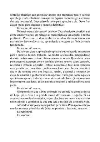 sobrolho franzido que encontrar apenas me preparará para o sorriso
que chega. Cada infortúnio com que me deparar trará consigo a semente
da sorte do amanhã. Eu preciso da noite para apreciar o dia. Devo fra-
cassar muito para alcançar o sucesso definitivo.
Persistirei até vencer.
Tentarei e tentarei e tentarei de novo. Cada obstáculo, considerarei
como um mero atraso em relação ao meu objetivo e um desafio à minha
profissão. Persistirei e desenvolverei minhas técnicas como um
marinheiro desenvolve a sua, aprendendo a escapar da fúria de cada
tempestade.
Persistirei até vencer.
De hoje em diante, aprenderei e aplicarei outro segredo importante
para o sucesso do meu trabalho. Ao findar de cada dia, independente
de êxito ou fracasso, tentarei efetuar mais uma venda. Quando os meus
pensamentos acenarem com o caminho de casa ao meu corpo cansado,
resistirei à tentação de partir. Tentarei novamente, farei uma tentativa
mais para fechar com vitória e, se fracassar, farei outra. Jamais permitirei
que o dia termine com um fracasso. Assim, plantarei a semente do
êxito de amanhã e ganharei uma insuperável vantagem sobre aqueles
que interrompem o trabalho a uma determinada hora. Quando outros
interrompem suas lutas, então a minha começará e minha colheita será
plena.
Persistirei até vencer.
Não permitirei que o êxito de ontem me embale na complacência
de hoje, pois essa é a grande razão do fracasso. Esquecerei os
acontecimentos do dia anterior, sejam eles bons ou maus, e saudarei o
novo sol com a confiança de que este será o melhor dia de minha vida.
Até onde o fôlego me acompanhar, persistirei. Pois agora conheço
um dos maiores princípios do êxito; se persisto o bastante, vencerei.
Eu persistirei.
Eu vencerei.
 