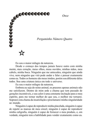 Onze
Pergaminho Número Quatro
Eu sou o maior milagre da natureza.
Desde o começo dos tempos jamais houve outro com minha
mente, meu coração, meus olhos, meus ouvidos, minhas mãos, meu
cabelo, minha boca. Ninguém que me antecedeu, ninguém que ainda
vive, nem ninguém que virá pode andar e falar e pensar exatamente
como eu. Todos os homens são meus irmãos, porém sou diferente deles
todos. Sou uma criatura única em todo o universo.
Eu sou o maior milagre da natureza.
Embora eu seja do reino animal, os prazeres apenas animais não
me satisfazem. Dentro de mim arde a chama que tem passado de
gerações incontáveis, e seu calor é uma constante incitação para o meu
espírito, para me tornar melhor do que sou, e melhor me tornarei.
Soprarei esta chama da insatisfação e proclamarei minha singularidade
ao mundo.
Ninguém é capaz de reproduzir minha pincelada, ninguém é capaz
de repetir as marcas de meu cinzel, ninguém é capaz de reproduzir
minha caligrafia, ninguém é capaz de fornecer o meu produto, e, em
verdade, ninguém tem a habilidade para vender exatamente como eu.
 