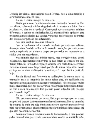 De hoje em diante, aproveitarei esta diferença, pois é uma garantia a
ser inteiramente incentivada.
Eu sou o maior milagre da natureza.
Basta, para mim, de vãs tentativas ou imitações dos outros. Em
vez disto, colocarei minha singularidade à mostra na feira. Eu a
proclamarei, sim, eu a venderei. Começarei agora a acentuar minhas
diferenças, a ocultar as similaridades. Da mesma forma, aplicarei este
principio às mercadorias que vender. Vendedor e mercadorias diferentes
dos outros e orgulhoso das diferenças.
Sou uma criatura única na natureza.
Sou raro, e há um valor em toda raridade; portanto, sou valioso.
Sou o produto final de milhares de anos de evolução; portanto, estou
melhor equipado em mente e corpo do que todos os imperadores e
sábios que me precederam.
Mas minhas técnicas, minha mente, meu coração e meu corpo
estagnarão, degenerarão e morrerão se não forem colocados em uso.
Tenho potencial ilimitado. Emprego somente uma parte de meu cérebro;
flexiono apenas uma desprezível porção de meus músculos. Posso
centuplicar minhas realizações de ontem, e é o que farei a partir de
hoje.
Jamais ficarei satisfeito com as realizações de ontem, nem me
entregarei mais à vanglória dos meus feitos que, em realidade, são
pequenos demais para serem sequer reconhecidos. Posso realizar muito
mais, e realizarei, pois por que deveria o milagre que me produziu findar-
se com o meu nascimento? Por que não posso estender este milagre
aos feitos de hoje?
Eu sou o maior milagre da natureza.
Não estou nesta terra por acaso. Estou para um propósito, e esse
propósito é crescer como uma montanha e não me encolher ao tamanho
de um grão de areia. De hoje em diante aplicarei todos os meus esforços
para me tornar a mais alta montanha e forçarei minhas capacidades até
que elas peçam misericórdia.
Aumentarei meu conhecimento da humanidade, o meu próprio
e das mercadorias que vendo; assim minhas vendas se multiplicarão.
 