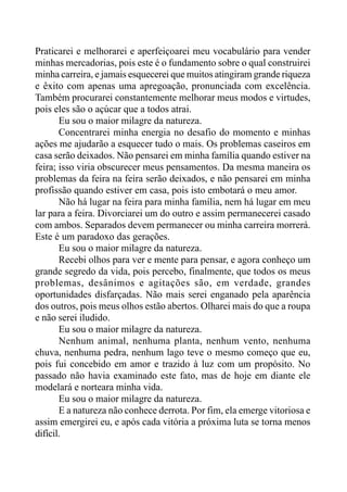 Praticarei e melhorarei e aperfeiçoarei meu vocabulário para vender
minhas mercadorias, pois este é o fundamento sobre o qual construirei
minha carreira, e jamais esquecerei que muitos atingiram grande riqueza
e êxito com apenas uma apregoação, pronunciada com excelência.
Também procurarei constantemente melhorar meus modos e virtudes,
pois eles são o açúcar que a todos atrai.
Eu sou o maior milagre da natureza.
Concentrarei minha energia no desafio do momento e minhas
ações me ajudarão a esquecer tudo o mais. Os problemas caseiros em
casa serão deixados. Não pensarei em minha família quando estiver na
feira; isso viria obscurecer meus pensamentos. Da mesma maneira os
problemas da feira na feira serão deixados, e não pensarei em minha
profissão quando estiver em casa, pois isto embotará o meu amor.
Não há lugar na feira para minha família, nem há lugar em meu
lar para a feira. Divorciarei um do outro e assim permanecerei casado
com ambos. Separados devem permanecer ou minha carreira morrerá.
Este é um paradoxo das gerações.
Eu sou o maior milagre da natureza.
Recebi olhos para ver e mente para pensar, e agora conheço um
grande segredo da vida, pois percebo, finalmente, que todos os meus
problemas, desânimos e agitações são, em verdade, grandes
oportunidades disfarçadas. Não mais serei enganado pela aparência
dos outros, pois meus olhos estão abertos. Olharei mais do que a roupa
e não serei iludido.
Eu sou o maior milagre da natureza.
Nenhum animal, nenhuma planta, nenhum vento, nenhuma
chuva, nenhuma pedra, nenhum lago teve o mesmo começo que eu,
pois fui concebido em amor e trazido à luz com um propósito. No
passado não havia examinado este fato, mas de hoje em diante ele
modelará e norteara minha vida.
Eu sou o maior milagre da natureza.
E a natureza não conhece derrota. Por fim, ela emerge vitoriosa e
assim emergirei eu, e após cada vitória a próxima luta se torna menos
difícil.
 