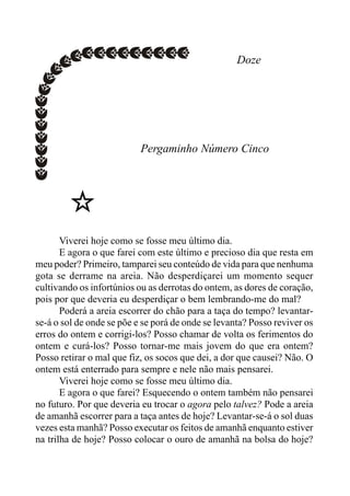 Doze
Pergaminho Número Cinco
Viverei hoje como se fosse meu último dia.
E agora o que farei com este último e precioso dia que resta em
meu poder? Primeiro, tamparei seu conteúdo de vida para que nenhuma
gota se derrame na areia. Não desperdiçarei um momento sequer
cultivando os infortúnios ou as derrotas do ontem, as dores de coração,
pois por que deveria eu desperdiçar o bem lembrando-me do mal?
Poderá a areia escorrer do chão para a taça do tempo? levantar-
se-á o sol de onde se põe e se porá de onde se levanta? Posso reviver os
erros do ontem e corrigi-los? Posso chamar de volta os ferimentos do
ontem e curá-los? Posso tornar-me mais jovem do que era ontem?
Posso retirar o mal que fiz, os socos que dei, a dor que causei? Não. O
ontem está enterrado para sempre e nele não mais pensarei.
Viverei hoje como se fosse meu último dia.
E agora o que farei? Esquecendo o ontem também não pensarei
no futuro. Por que deveria eu trocar o agora pelo talvez? Pode a areia
de amanhã escorrer para a taça antes de hoje? Levantar-se-á o sol duas
vezes esta manhã? Posso executar os feitos de amanhã enquanto estiver
na trilha de hoje? Posso colocar o ouro de amanhã na bolsa do hoje?
 