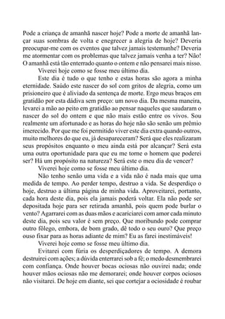 Pode a criança de amanhã nascer hoje? Pode a morte de amanhã lan-
çar suas sombras de volta e enegrecer a alegria de hoje? Deveria
preocupar-me com os eventos que talvez jamais testemunhe? Deveria
me atormentar com os problemas que talvez jamais venha a ter? Não!
O amanhã está tão enterrado quanto o ontem e não pensarei mais nisso.
Viverei hoje como se fosse meu último dia.
Este dia é tudo o que tenho e estas horas são agora a minha
eternidade. Saúdo este nascer do sol com gritos de alegria, como um
prisioneiro que é aliviado da sentença de morte. Ergo meus braços em
gratidão por esta dádiva sem preço: um novo dia. Da mesma maneira,
levarei a mão ao peito em gratidão ao pensar naqueles que saudaram o
nascer do sol do ontem e que não mais estão entre os vivos. Sou
realmente um afortunado e as horas do hoje não são senão um prêmio
imerecido. Por que me foi permitido viver este dia extra quando outros,
muito melhores do que eu, já desapareceram? Será que eles realizaram
seus propósitos enquanto o meu ainda está por alcançar? Será esta
uma outra oportunidade para que eu me torne o homem que poderei
ser? Há um propósito na natureza? Será este o meu dia de vencer?
Viverei hoje como se fosse meu último dia.
Não tenho senão uma vida e a vida não é nada mais que uma
medida de tempo. Ao perder tempo, destruo a vida. Se desperdiço o
hoje, destruo a última página de minha vida. Aproveitarei, portanto,
cada hora deste dia, pois ela jamais poderá voltar. Ela não pode ser
depositada hoje para ser retirada amanhã, pois quem pode burlar o
vento? Agarrarei com as duas mãos e acariciarei com amor cada minuto
deste dia, pois seu valor é sem preço. Que moribundo pode comprar
outro fôlego, embora, de bom grado, dê todo o seu ouro? Que preço
ouso fixar para as horas adiante de mim? Eu as farei inestimáveis!
Viverei hoje como se fosse meu último dia.
Evitarei com fúria os desperdiçadores de tempo. A demora
destruirei com ações; a dúvida enterrarei sob a fé; o medo desmembrarei
com confiança. Onde houver bocas ociosas não ouvirei nada; onde
houver mãos ociosas não me demorarei; onde houver corpos ociosos
não visitarei. De hoje em diante, sei que cortejar a ociosidade é roubar
 