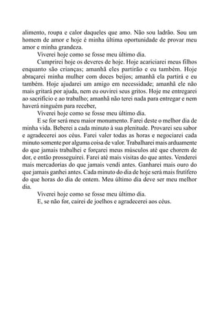 alimento, roupa e calor daqueles que amo. Não sou ladrão. Sou um
homem de amor e hoje é minha última oportunidade de provar meu
amor e minha grandeza.
Viverei hoje como se fosse meu último dia.
Cumprirei hoje os deveres de hoje. Hoje acariciarei meus filhos
enquanto são crianças; amanhã eles partirão e eu também. Hoje
abraçarei minha mulher com doces beijos; amanhã ela partirá e eu
também. Hoje ajudarei um amigo em necessidade; amanhã ele não
mais gritará por ajuda, nem eu ouvirei seus gritos. Hoje me entregarei
ao sacrifício e ao trabalho; amanhã não terei nada para entregar e nem
haverá ninguém para receber,
Viverei hoje como se fosse meu último dia.
E se for será meu maior monumento. Farei deste o melhor dia de
minha vida. Beberei a cada minuto à sua plenitude. Provarei seu sabor
e agradecerei aos céus. Farei valer todas as horas e negociarei cada
minuto somente por alguma coisa de valor. Trabalharei mais arduamente
do que jamais trabalhei e forçarei meus músculos até que chorem de
dor, e então prosseguirei. Farei até mais visitas do que antes. Venderei
mais mercadorias do que jamais vendi antes. Ganharei mais ouro do
que jamais ganhei antes. Cada minuto do dia de hoje será mais frutífero
do que horas do dia de ontem. Meu último dia deve ser meu melhor
dia.
Viverei hoje como se fosse meu último dia.
E, se não for, cairei de joelhos e agradecerei aos céus.
 