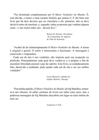 “Fui dominado completamente por O Maior Vendedor do Mundo. É,
sem dúvida, a maior e mais tocante história que jamais li. É tão bom este
livro que há dois deveres que eu vincularia a ele: primeiro, não se deve
deixá-lo antes de terminar; e, segundo, todas as pessoas que vendem alguma
coisa - e isto inclui todos nós - devem lê-o.”
Robert B. Hensley, Presidente
da Companhia de Seguros
de Vida de Kentucky
“Acabei de ler ininterruptamente O Maior Vendedor do Mundo. A trama
é original e genial. O estilo é interessante e fascinante. A mensagem é
comovente e inspiradora.
Cada um de nós é um vendedor, não importa qual sua ocupação ou
profissão. Principalmente cada qual deve vender-se a si próprio a fim de
encontrar felicidade pessoal e paz de espírito. Este livro, se cuidadosamente
lido, absorvido e meditado, pode ajudar cada um de nós a ser seu melhor
vendedor.”
Louis Binstock, rabinho do
templo Sholom, Chicago
“Em minha opinião, O Maior Vendedor do Mundo, de Og Mandino, tornar-
se-á um clássico. Já editei centenas de livros em todos estes anos, mas a
poderosa mensagem de Og Mandino descobriu um lugar no mais íntimo do
meu ser.
Frederick V. Fell
 