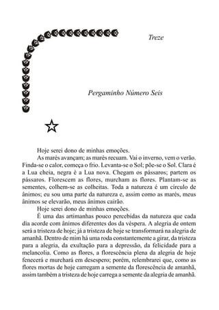 Treze
Pergaminho Número Seis
Hoje serei dono de minhas emoções.
As marés avançam; as marés recuam. Vai o inverno, vem o verão.
Finda-se o calor, começa o frio. Levanta-se o Sol; põe-se o Sol. Clara é
a Lua cheia, negra é a Lua nova. Chegam os pássaros; partem os
pássaros. Florescem as flores, murcham as flores. Plantam-se as
sementes, colhem-se as colheitas. Toda a natureza é um círculo de
ânimos; eu sou uma parte da natureza e, assim como as marés, meus
ânimos se elevarão, meus ânimos cairão.
Hoje serei dono de minhas emoções.
É uma das artimanhas pouco percebidas da natureza que cada
dia acorde com ânimos diferentes dos da véspera. A alegria de ontem
será a tristeza de hoje; já a tristeza de hoje se transformará na alegria de
amanhã. Dentro de mim há uma roda constantemente a girar, da tristeza
para a alegria, da exultação para a depressão, da felicidade para a
melancolia. Como as flores, a florescência plena da alegria de hoje
fenecerá e murchará em desespero; porém, relembrarei que, como as
flores mortas de hoje carregam a semente da florescência de amanhã,
assim também a tristeza de hoje carrega a semente da alegria de amanhã.
 