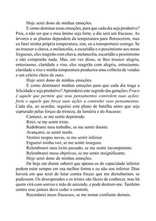 Hoje serei dono de minhas emoções.
E como dominar essas emoções, para que cada dia seja produtivo?
Pois, a não ser que o meu ânimo seja forte, o dia será um fracasso. As
árvores e as plantas dependem da temperatura para florescerem, mas
eu farei minha própria temperatura, sim, eu a transportarei comigo. Se
eu trouxer a chuva, a melancolia, a escuridão e o pessimismo aos meus
fregueses, eles reagirão com chuva, melancolia, escuridão e pessimismo
e não comprarão nada. Mas, em vez disso, se lhes trouxer alegria,
entusiasmo, claridade e riso, eles reagirão com alegria, entusiasmo,
claridade e riso e minha temperatura produzira uma colheita de vendas
e um celeiro cheio de ouro.
Hoje serei dono de minhas emoções.
E como dominarei minhas emoções para que cada dia traga a
felicidade e seja produtivo? Aprenderei este segredo das gerações; Fraco
é aquele que permite que seus pensamentos controlem suas ações;
forte e aquele que força suas ações a controlar seus pensamentos.
Cada dia, ao acordar, seguirei este plano de batalha antes que seja
capturado pelas forças da tristeza, da lamúria e do fracasso:
Cantarei, se me sentir deprimido.
Rirei, se me sentir triste.
Redobrarei meu trabalho, se me sentir doente.
Avançarei, se sentir medo.
Vestirei roupas novas, se me sentir inferior.
Erguerei minha voz, se me sentir inseguro.
Relembrarei meu êxito passado, se me sentir incompetente.
Relembrarei meus objetivos, se me sentir insignificante.
Hoje serei dono de minhas emoções.
De hoje em diante saberei que apenas os de capacidade inferior
podem estar sempre em sua melhor forma e eu não sou inferior. Dias
haverá em que terei de lutar contra forças que me derrubariam, se
pudessem. Os desesperados e os tristes são fáceis de conhecer, mas há
quem virá com sorriso e mão de amizade, e pode destruir-me. Também
contra esse jamais devo ceder o controle.
Recordarei meus fracassos, se me tornar confiante demais.
 