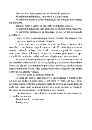 Pensarei nas fomes passadas, se abusar do presente.
Relembrarei minha luta, se me sentir complacente.
Relembrarei momentos de vergonha, se me entregar a momentos
de grandeza.
Tentarei parar o vento, se me sentir com poder demais.
Relembrarei uma boca sem alimento, se atingir grande riqueza.
Relembrarei momentos de fraqueza, se me tornar demasiado
orgulhoso.
Fitarei as estrelas ao sentir que minhas técnicas são inigualáveis.
Hoje serei dono de minhas emoções.
E, com este novo conhecimento, também entenderei e
reconhecerei os ânimos daquele a quem visito. Permitirei que extravase
sua ira e irritação de hoje, pois ele não conhece o segredo de controlar
sua mente. Posso tolerar-lhe as setas e insultos, pois agora sei que
amanhã ele mudará e, então, será uma alegria aproximar-me dele.
Não mais julgarei um homem apenas por um encontro; não mais
deixarei de visitar amanhã, de novo, aquele que se encontra irado hoje.
Neste dia ele não dará um tostão por artigos de ouro; amanhã, trocará
sua casa por uma árvore. Meu conhecimento deste segredo será minha
chave para a grande riqueza.
Hoje serei dono de minhas emoções.
De hoje em diante, reconhecerei e identificarei o mistério dos
ânimos em toda a humanidade e em mim. A partir de hoje estou
preparado para controlar qualquer estado de espírito com que desperte
cada dia. Serei dono de meus ânimos pela ação positiva e, enquanto
for dono de meus ânimos, controlarei o meu destino.
Hoje controlarei o meu destino e meu destino é tornar-me o maior
vendedor do mundo.
Serei dono de mim mesmo.
Serei grande.
 