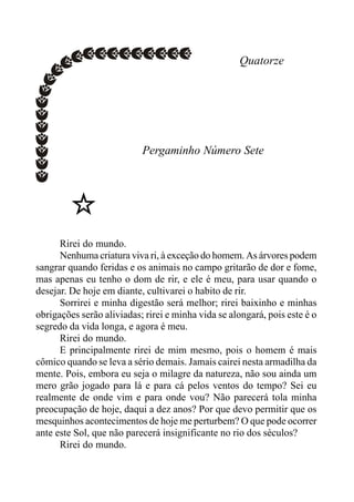 Quatorze
Pergaminho Número Sete
Rirei do mundo.
Nenhuma criatura viva ri, à exceção do homem. As árvores podem
sangrar quando feridas e os animais no campo gritarão de dor e fome,
mas apenas eu tenho o dom de rir, e ele é meu, para usar quando o
desejar. De hoje em diante, cultivarei o habito de rir.
Sorrirei e minha digestão será melhor; rirei baixinho e minhas
obrigações serão aliviadas; rirei e minha vida se alongará, pois este é o
segredo da vida longa, e agora é meu.
Rirei do mundo.
E principalmente rirei de mim mesmo, pois o homem é mais
cômico quando se leva a sério demais. Jamais cairei nesta armadilha da
mente. Pois, embora eu seja o milagre da natureza, não sou ainda um
mero grão jogado para lá e para cá pelos ventos do tempo? Sei eu
realmente de onde vim e para onde vou? Não parecerá tola minha
preocupação de hoje, daqui a dez anos? Por que devo permitir que os
mesquinhos acontecimentos de hoje me perturbem? O que pode ocorrer
ante este Sol, que não parecerá insignificante no rio dos séculos?
Rirei do mundo.
 