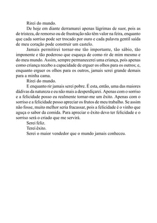 Rirei do mundo.
De hoje em diante derramarei apenas lágrimas de suor, pois as
de tristeza, de remorso ou de frustração não têm valor na feira, enquanto
que cada sorriso pode ser trocado por ouro e cada palavra gentil saída
de meu coração pode construir um castelo.
Jamais permitirei tornar-me tão importante, tão sábio, tão
imponente e tão poderoso que esqueça de como rir de mim mesmo e
do meu mundo. Assim, sempre permanecerei uma criança, pois apenas
como criança recebo a capacidade de erguer os olhos para os outros; e,
enquanto erguer os olhos para os outros, jamais serei grande demais
para a minha cama.
Rirei do mundo.
E enquanto rir jamais serei pobre. É esta, então, uma das maiores
dádivas da natureza e eu não mais a desperdiçarei. Apenas com o sorriso
e a felicidade posso eu realmente tornar-me um êxito. Apenas com o
sorriso e a felicidade posso apreciar os frutos de meu trabalho. Se assim
não fosse, muito melhor seria fracassar, pois a felicidade é o vinho que
aguça o sabor da comida. Para apreciar o êxito devo ter felicidade e o
sorriso será o criado que me servirá.
Serei feliz.
Terei êxito.
Serei o maior vendedor que o mundo jamais conheceu.
 