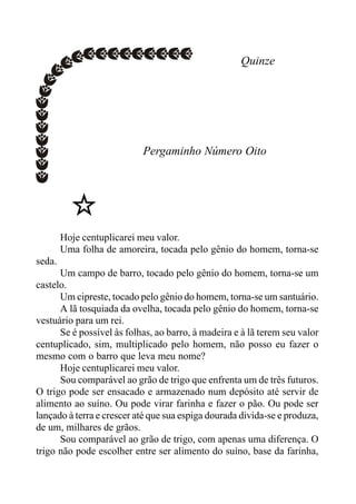 Quinze
Pergaminho Número Oito
Hoje centuplicarei meu valor.
Uma folha de amoreira, tocada pelo gênio do homem, torna-se
seda.
Um campo de barro, tocado pelo gênio do homem, torna-se um
castelo.
Um cipreste, tocado pelo gênio do homem, torna-se um santuário.
A lã tosquiada da ovelha, tocada pelo gênio do homem, torna-se
vestuário para um rei.
Se é possível às folhas, ao barro, à madeira e à lã terem seu valor
centuplicado, sim, multiplicado pelo homem, não posso eu fazer o
mesmo com o barro que leva meu nome?
Hoje centuplicarei meu valor.
Sou comparável ao grão de trigo que enfrenta um de três futuros.
O trigo pode ser ensacado e armazenado num depósito até servir de
alimento ao suíno. Ou pode virar farinha e fazer o pão. Ou pode ser
lançado à terra e crescer até que sua espiga dourada divida-se e produza,
de um, milhares de grãos.
Sou comparável ao grão de trigo, com apenas uma diferença. O
trigo não pode escolher entre ser alimento do suíno, base da farinha,
 