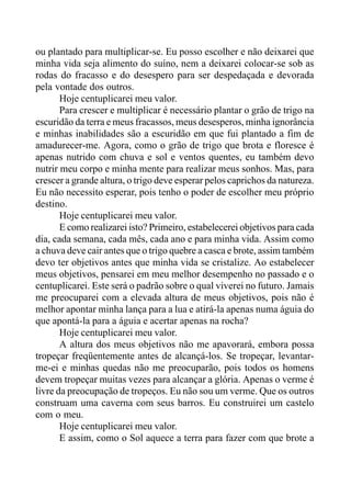ou plantado para multiplicar-se. Eu posso escolher e não deixarei que
minha vida seja alimento do suíno, nem a deixarei colocar-se sob as
rodas do fracasso e do desespero para ser despedaçada e devorada
pela vontade dos outros.
Hoje centuplicarei meu valor.
Para crescer e multiplicar é necessário plantar o grão de trigo na
escuridão da terra e meus fracassos, meus desesperos, minha ignorância
e minhas inabilidades são a escuridão em que fui plantado a fim de
amadurecer-me. Agora, como o grão de trigo que brota e floresce é
apenas nutrido com chuva e sol e ventos quentes, eu também devo
nutrir meu corpo e minha mente para realizar meus sonhos. Mas, para
crescer a grande altura, o trigo deve esperar pelos caprichos da natureza.
Eu não necessito esperar, pois tenho o poder de escolher meu próprio
destino.
Hoje centuplicarei meu valor.
E como realizarei isto? Primeiro, estabelecerei objetivos para cada
dia, cada semana, cada mês, cada ano e para minha vida. Assim como
a chuva deve cair antes que o trigo quebre a casca e brote, assim também
devo ter objetivos antes que minha vida se cristalize. Ao estabelecer
meus objetivos, pensarei em meu melhor desempenho no passado e o
centuplicarei. Este será o padrão sobre o qual viverei no futuro. Jamais
me preocuparei com a elevada altura de meus objetivos, pois não é
melhor apontar minha lança para a lua e atirá-la apenas numa águia do
que apontá-la para a águia e acertar apenas na rocha?
Hoje centuplicarei meu valor.
A altura dos meus objetivos não me apavorará, embora possa
tropeçar freqüentemente antes de alcançá-los. Se tropeçar, levantar-
me-ei e minhas quedas não me preocuparão, pois todos os homens
devem tropeçar muitas vezes para alcançar a glória. Apenas o verme é
livre da preocupação de tropeços. Eu não sou um verme. Que os outros
construam uma caverna com seus barros. Eu construirei um castelo
com o meu.
Hoje centuplicarei meu valor.
E assim, como o Sol aquece a terra para fazer com que brote a
 