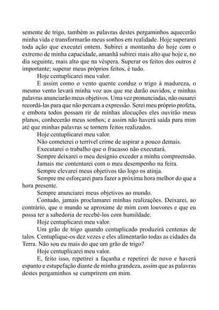semente de trigo, também as palavras destes pergaminhos aquecerão
minha vida e transformarão meus sonhos em realidade. Hoje superarei
toda ação que executei ontem. Subirei a montanha do hoje com o
extremo de minha capacidade, amanhã subirei mais alto que hoje e, no
dia seguinte, mais alto que na véspera. Superar os feitos dos outros é
importante; superar meus próprios feitos, é tudo.
Hoje centuplicarei meu valor.
E assim como o vento quente conduz o trigo à madureza, o
mesmo vento levará minha voz aos que me darão ouvidos, e minhas
palavras anunciarão meus objetivos. Uma vez pronunciadas, não ousarei
recordá-las para que não percam a expressão. Serei meu próprio profeta,
e embora todos possam rir de minhas alocuções eles ouvirão meus
planos, conhecerão meus sonhos; e assim não haverá saída para mim
até que minhas palavras se tornem feitos realizados.
Hoje centuplicarei meu valor.
Não cometerei o terrível crime de aspirar a pouco demais.
Executarei o trabalho que o fracasso não executará.
Sempre deixarei o meu desígnio exceder a minha compreensão.
Jamais me contentarei com o meu desempenho na feira.
Sempre elevarei meus objetivos tão logo os atinja.
Sempre me esforçarei para fazer a próxima hora melhor do que a
hora presente.
Sempre anunciarei meus objetivos ao mundo.
Contudo, jamais proclamarei minhas realizações. Deixarei, ao
contrário, que o mundo se aproxime de mim com louvores e que eu
possa ter a sabedoria de recebê-los com humildade.
Hoje centuplicarei meu valor.
Um grão de trigo quando centuplicado produzirá centenas de
talos. Centuplique-os dez vezes e eles alimentarão todas as cidades da
Terra. Não sou eu mais do que um grão de trigo?
Hoje centuplicarei meu valor.
E, feito isso, repetirei a façanha e repetirei de novo e haverá
espanto e estupefação diante de minha grandeza, assim que as palavras
destes pergaminhos se cumprirem em mim.
 