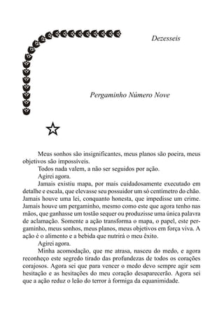 Dezesseis
Pergaminho Número Nove
Meus sonhos são insignificantes, meus planos são poeira, meus
objetivos são impossíveis.
Todos nada valem, a não ser seguidos por ação.
Agirei agora.
Jamais existiu mapa, por mais cuidadosamente executado em
detalhe e escala, que elevasse seu possuidor um só centímetro do chão.
Jamais houve uma lei, conquanto honesta, que impedisse um crime.
Jamais houve um pergaminho, mesmo como este que agora tenho nas
mãos, que ganhasse um tostão sequer ou produzisse uma única palavra
de aclamação. Somente a ação transforma o mapa, o papel, este per-
gaminho, meus sonhos, meus planos, meus objetivos em força viva. A
ação é o alimento e a bebida que nutrirá o meu êxito.
Agirei agora.
Minha acomodação, que me atrasa, nasceu do medo, e agora
reconheço este segredo tirado das profundezas de todos os corações
corajosos. Agora sei que para vencer o medo devo sempre agir sem
hesitação e as hesitações do meu coração desaparecerão. Agora sei
que a ação reduz o leão do terror à formiga da equanimidade.
 