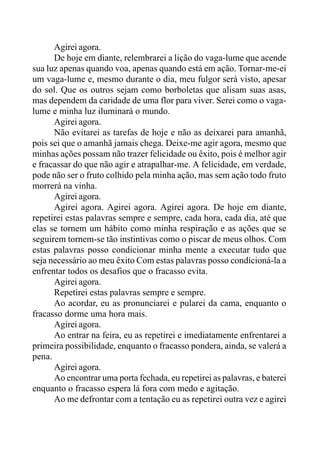 Agirei agora.
De hoje em diante, relembrarei a lição do vaga-lume que acende
sua luz apenas quando voa, apenas quando está em ação. Tornar-me-ei
um vaga-lume e, mesmo durante o dia, meu fulgor será visto, apesar
do sol. Que os outros sejam como borboletas que alisam suas asas,
mas dependem da caridade de uma flor para viver. Serei como o vaga-
lume e minha luz iluminará o mundo.
Agirei agora.
Não evitarei as tarefas de hoje e não as deixarei para amanhã,
pois sei que o amanhã jamais chega. Deixe-me agir agora, mesmo que
minhas ações possam não trazer felicidade ou êxito, pois é melhor agir
e fracassar do que não agir e atrapalhar-me. A felicidade, em verdade,
pode não ser o fruto colhido pela minha ação, mas sem ação todo fruto
morrerá na vinha.
Agirei agora.
Agirei agora. Agirei agora. Agirei agora. De hoje em diante,
repetirei estas palavras sempre e sempre, cada hora, cada dia, até que
elas se tornem um hábito como minha respiração e as ações que se
seguirem tornem-se tão instintivas como o piscar de meus olhos. Com
estas palavras posso condicionar minha mente a executar tudo que
seja necessário ao meu êxito Com estas palavras posso condicioná-la a
enfrentar todos os desafios que o fracasso evita.
Agirei agora.
Repetirei estas palavras sempre e sempre.
Ao acordar, eu as pronunciarei e pularei da cama, enquanto o
fracasso dorme uma hora mais.
Agirei agora.
Ao entrar na feira, eu as repetirei e imediatamente enfrentarei a
primeira possibilidade, enquanto o fracasso pondera, ainda, se valerá a
pena.
Agirei agora.
Ao encontrar uma porta fechada, eu repetirei as palavras, e baterei
enquanto o fracasso espera lá fora com medo e agitação.
Ao me defrontar com a tentação eu as repetirei outra vez e agirei
 