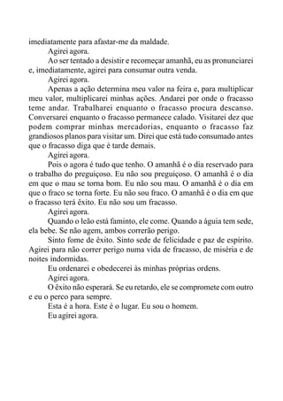 imediatamente para afastar-me da maldade.
Agirei agora.
Ao ser tentado a desistir e recomeçar amanhã, eu as pronunciarei
e, imediatamente, agirei para consumar outra venda.
Agirei agora.
Apenas a ação determina meu valor na feira e, para multiplicar
meu valor, multiplicarei minhas ações. Andarei por onde o fracasso
teme andar. Trabalharei enquanto o fracasso procura descanso.
Conversarei enquanto o fracasso permanece calado. Visitarei dez que
podem comprar minhas mercadorias, enquanto o fracasso faz
grandiosos planos para visitar um. Direi que está tudo consumado antes
que o fracasso diga que é tarde demais.
Agirei agora.
Pois o agora é tudo que tenho. O amanhã é o dia reservado para
o trabalho do preguiçoso. Eu não sou preguiçoso. O amanhã é o dia
em que o mau se torna bom. Eu não sou mau. O amanhã é o dia em
que o fraco se torna forte. Eu não sou fraco. O amanhã é o dia em que
o fracasso terá êxito. Eu não sou um fracasso.
Agirei agora.
Quando o leão está faminto, ele come. Quando a águia tem sede,
ela bebe. Se não agem, ambos correrão perigo.
Sinto fome de êxito. Sinto sede de felicidade e paz de espírito.
Agirei para não correr perigo numa vida de fracasso, de miséria e de
noites indormidas.
Eu ordenarei e obedecerei às minhas próprias ordens.
Agirei agora.
O êxito não esperará. Se eu retardo, ele se compromete com outro
e eu o perco para sempre.
Esta é a hora. Este é o lugar. Eu sou o homem.
Eu agirei agora.
 