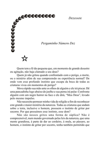Dezessete
Pergaminho Número Dez
Quem tem a fé tão pequena que, em momento de grande desastre
ou agitação, não haja clamado a seu deus?
Quem já não gritou quando confrontado com o perigo, a morte,
ou o mistério além de sua compreensão ou experiência normal? De
onde vem esse profundo instinto que escapa da boca de todas as
criaturas vivas em momentos de perigo?
Mova rápido sua mão ante os olhos de alguém e ele irá piscar. Dê
uma pancadinha logo abaixo do joelho e sua perna irá pular. Confronte
alguém com um negro horror na face e ele dirá, “Meu Deus”, levado
pelo mesmo impulso.
Não necessito permear minha vida de religião a fim de reconhecer
este grande e maior mistério da natureza. Todas as criaturas que andam
sobre a terra, inclusive o homem, possuem o instinto de gritar por
socorro. Por que possuímos esse instinto, esse dom?
Não são nossos gritos uma forma de súplica? Não é
compreensível, num mundo governado pelas leis da natureza, que uma
mente grandiosa, à parte de dar ao cordeiro, à mula, ao pássaro, ao
homem, o instinto de gritar por socorro, tenha também permitido que
 