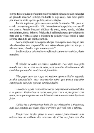 o grito fosse ouvido por algum poder superior capaz de ouvir e atender
ao grito de socorro? De hoje em diante eu suplicarei, mas meus gritos
por socorro serão apenas pedidos de orientação.
Jamais suplicarei pelas coisas materiais do mundo. Não peço ao
criado que me traga comida. Não determino ao hospedeiro que me dê
um quarto. Jamais buscarei dádivas de ouro, amor, saúde, vitórias
mesquinhas, fama, êxito ou felicidade. Suplicarei apenas por orientação
para que eu venha a saber a maneira de adquirir estas coisas e serei
sempre atendido em minha súplica.
A orientação que busco pode chegar como pode não chegar, mas
não são ambas uma resposta? Se uma criança busca pão com seu pai e
não encontra, não deu o pai uma resposta?
Suplicarei por orientação e suplicarei como um vendedor, desta
maneira:
Ó criador de todas as coisas, ajudai-me. Pois hoje saio pelo
mundo nu e só, e sem vossa mão para orientar desviar-me-ei do
caminho que conduz ao êxito e à felicidade.
Não peço ouro ou roupa ou mesmo oportunidades segundo
minha capacidade, mas orientação para que possa adquirir
capacidade segundo minhas oportunidades.
Ao leão e à águia ensinastes a caçar e a prosperar com os dentes
e as garras. Ensinai-me a caçar com palavras e a prosperar com
amor para que eu possa ser um leão entre os homens e uma águia na
feira.
Ajudai-me a permanecer humilde nos obstáculos e fracassos;
mas não oculteis dos meus olhos o prêmio que virá com a vitória.
Conferi-me tarefas para as quais outros fracassaram; mas
orientai-me na colheita das sementes do êxito nos fracassos dos
 