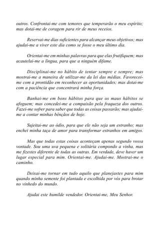 outros. Confrontai-me com temores que temperarão o meu espírito;
mas dotai-me de coragem para rir de meus receios.
Reservai-me dias suficientes para alcançar meus objetivos; mas
ajudai-me a viver este dia como se fosse o meu último dia.
Orientai-me em minhas palavras para que elas frutifiquem; mas
acautelai-me a língua, para que a ninguém difame.
Disciplinai-me no hábito de tentar sempre e sempre; mas
mostrai-me a maneira de utilizar-me da lei das médias. Favorecei-
me com a prontidão em reconhecer as oportunidades; mas dotai-me
com a paciência que concentrará minha força.
Banhai-me em bons hábitos para que os maus hábitos se
afoguem; mas concedei-me a compaixão pela fraqueza dos outros.
Fazei-me sofrer para saber que todas as coisas passarão; mas ajudai-
me a contar minhas bênçãos de hoje.
Sujeitai-me ao ódio, para que ele não seja um estranho; mas
enchei minha taça de amor para transformar estranhos em amigos.
Mas que todas estas coisas aconteçam apenas segundo vossa
vontade. Sou uma uva pequena e solitária compondo a vinha, mas
me fizestes diferente de todas as outras. Em verdade, deve haver um
lugar especial para mim. Orientai-me. Ajudai-me. Mostrai-me o
caminho.
Deixai-me tornar em tudo aquilo que planejastes para mim
quando minha semente foi plantada e escolhida por vós para brotar
no vinhedo do mundo.
Ajudai este humilde vendedor. Orientai-me, Meu Senhor.
 