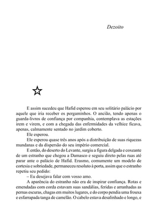 Dezoito
E assim sucedeu que Hafid esperou em seu solitário palácio por
aquele que iria receber os pergaminhos. O ancião, tendo apenas o
guarda-livros de confiança por companhia, contemplava as estações
irem e virem, e com a chegada das enfermidades da velhice ficava,
apenas, calmamente sentado no jardim coberto.
Ele esperou.
Ele esperou quase três anos após a distribuição de suas riquezas
mundanas e da dispersão do seu império comercial.
E então, do deserto do Levante, surgiu a figura delgada e coxeante
de um estranho que chegou a Damasco e seguiu direto pelas ruas até
parar ante o palácio de Hafid. Erasmo, comumente um modelo de
cortesia e sobriedade, permaneceu resoluto à porta, assim que o estranho
repetiu seu pedido:
– Eu desejava falar com vosso amo.
A aparência do estranho não era de inspirar confiança. Rotas e
emendadas com corda estavam suas sandálias, feridas e arranhadas as
pernas escuras, chagas em muitos lugares, e do corpo pendia uma frouxa
e esfarrapada tanga de camelão. O cabelo estava desalinhado e longo, e
 