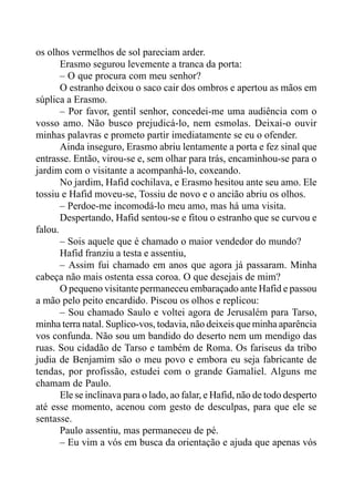 os olhos vermelhos de sol pareciam arder.
Erasmo segurou levemente a tranca da porta:
– O que procura com meu senhor?
O estranho deixou o saco cair dos ombros e apertou as mãos em
súplica a Erasmo.
– Por favor, gentil senhor, concedei-me uma audiência com o
vosso amo. Não busco prejudicá-lo, nem esmolas. Deixai-o ouvir
minhas palavras e prometo partir imediatamente se eu o ofender.
Ainda inseguro, Erasmo abriu lentamente a porta e fez sinal que
entrasse. Então, virou-se e, sem olhar para trás, encaminhou-se para o
jardim com o visitante a acompanhá-lo, coxeando.
No jardim, Hafid cochilava, e Erasmo hesitou ante seu amo. Ele
tossiu e Hafid moveu-se, Tossiu de novo e o ancião abriu os olhos.
– Perdoe-me incomodá-lo meu amo, mas há uma visita.
Despertando, Hafid sentou-se e fitou o estranho que se curvou e
falou.
– Sois aquele que é chamado o maior vendedor do mundo?
Hafid franziu a testa e assentiu,
– Assim fui chamado em anos que agora já passaram. Minha
cabeça não mais ostenta essa coroa. O que desejais de mim?
O pequeno visitante permaneceu embaraçado ante Hafid e passou
a mão pelo peito encardido. Piscou os olhos e replicou:
– Sou chamado Saulo e voltei agora de Jerusalém para Tarso,
minha terra natal. Suplico-vos, todavia, não deixeis que minha aparência
vos confunda. Não sou um bandido do deserto nem um mendigo das
ruas. Sou cidadão de Tarso e também de Roma. Os fariseus da tribo
judia de Benjamim são o meu povo e embora eu seja fabricante de
tendas, por profissão, estudei com o grande Gamaliel. Alguns me
chamam de Paulo.
Ele se inclinava para o lado, ao falar, e Hafid, não de todo desperto
até esse momento, acenou com gesto de desculpas, para que ele se
sentasse.
Paulo assentiu, mas permaneceu de pé.
– Eu vim a vós em busca da orientação e ajuda que apenas vós
 