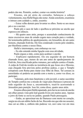 podeis dar-me. Permitis, senhor, contar-vos minha história?
Erasmo, em pé atrás do estranho, balançou a cabeça
violentamente, mas Hafid fingiu não notar. Ainda sonolento, examinou
o intruso com cuidado e, então, assentiu:
– Estou velho demais para levantar os olhos. Sente-se aos meus
pés e eu o ouvirei.
Paulo pôs o saco de lado e ajoelhou-se próximo ao ancião que
esperava em silêncio.
– Há quatro anos atrás, porque o acumulado conhecimento de
meus excessivos anos de estudo cegara meu coração para a verdade,
fui testemunha pública do apedrejamento, em Jerusalém, de um santo
homem, chamado Estêvão. Ele fora condenado à morte pelo sinédrio,
por blasfêmia contra o nosso Deus.
Hafid o interrompeu, com embaraço na voz:
– Eu não entendo minha ligação com essa atividade,
Paulo ergueu a mão, como para acalmar o ancião:
– Explicarei rapidamente. Ele era seguidor de um homem
chamado Jesus, que, menos de um ano antes do apedrejamento de
Estêvão, fora crucificado pelos romanos, por sedição contra o Estado.
A culpa de Estêvão residia na insistência de que Jesus era o Messias,
cuja chegada fora prevista pelos profetas judeus, e que o Templo
conspirara com Roma para matar esse filho de Deus. Tal censura às
autoridades só poderia ser punida com a morte e, como vos disse, eu
participei.
“Ademais, pelo meu fanatismo e zelo juvenil, o sumo sacerdote
do Templo confiou-me a missão de viajar para Damasco à procura de
todo seguidor de Jesus e, encontrando-o, trazê-lo acorrentado a
Jerusalém para punição. Isso foi, como disse, quatro anos atrás.
Erasmo olhou para Hafid espantado, pois havia no rosto do ancião
um olhar jamais visto pelo leal guarda-livros em muitos anos. Apenas
o jorro da fonte se ouvia no jardim, quando Paulo prosseguiu.
– Então, ao aproximar-me de Damasco com morte no coração,
surgiu no céu um súbito facho de luz. Recordo-me que não me assustei,
mas caí ao chão e, embora não pudesse ver, ouvi uma voz em meu
 