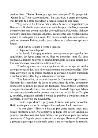 ouvido dizer: “Saulo, Saulo, por que me persegues?” Eu perguntei:
“Quem és tu?” e a voz respondeu: “Eu sou Jesus, a quem persegues,
mas levanta-te e entra na cidade, e serás avisado do que fazer.”
“Ergui-me e fui levado pelas mãos de meus companheiros a
Damasco e lá não fui capaz de comer ou beber por três dias, enquanto
permaneci na casa de um seguidor do crucificado. Fui, então, visitado
por outro seguidor, chamado Ananias, que disse ter sido visitado numa
visão e avisado para vir a mim. Ele passou a mão em meus olhos e
pude ver de novo. Foi-me, então, possível comer e beber e recuperar as
forças.
Hafid curvou-se para a frente e inquiriu:
– O que ocorreu depois?
– Fui levado à sinagoga e minha presença como perseguidor dos
seguidores de Jesus amedrontou-lhes os corações, mas fiz uma
pregação, e minhas palavras os confundiram, pois falei que aquele que
fora crucificado era realmente o filho de Deus.
“E todos que me ouviram suspeitaram de um truque de minha
parte para enganá-los, pois não causara eu matança em Jerusalém? Não
pude convencê-los da minha mudança de coração e muitos tramaram
a minha morte; então, fugi e retornei a Jerusalém.
“Em Jerusalém, os acontecimentos de Damasco repetiram-se.
Nenhum dos seguidores de Jesus se aproximou de mim, conquanto
soubessem de minha pregação em Damasco. Não obstante, continuei
a pregar em nome de Jesus, mas inutilmente. Em todo lugar que falava
despertava o ódio daqueles que ouviam, até que um dia fui ao Templo
e, no pátio, enquanto assistia à venda de pombos e cordeiros para o
sacrifício, a voz veio-me novamente.
– Então, o que disse? – perguntou Erasmo, sem poder se conter.
Hafid sorriu para seu velho amigo e fez sinal para Paulo continuar.
– A voz disse: “Tiveste a Palavra por quase quatro anos, mas
pouco mostraste a luz. Até a palavra de Deus tem de ser vendida às
pessoas, ou não a ouvirão. Não falei eu em parábolas, para que todos
entendessem? Pegarás poucas moscas com vinagre. Retorna a Damasco
e procura aquele que é aclamado como o maior vendedor do mundo.
 