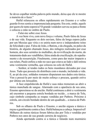Se deves espalhar minha palavra pelo mundo, deixa que ele te mostre
a maneira de o fazer.”
Hafid relanceou os olhos rapidamente em Erasmo e o velho
guarda-livros sentiu a impronunciada pergunta. Era este, então, aquele
por quem ele tanto esperava? O grande vendedor curvou-se para a frente
e colocou a mão no ombro de Paulo.
– Falai-me sobre esse Jesus.
A voz bem viva, com nova força e volume, Paulo falou de Jesus
e de sua vida. Enquanto os dois ouviam, falou da longa espera judia
por um Messias que viria e os uniria num novo e independente reino
de felicidade e paz. Falou de João, o Batista, e da chegada, no palco da
história, de alguém chamado Jesus, dos milagres realizados por esse
homem, dos seus sermões às multidões, da revivificação do morto, do
tratamento dado aos vendilhões; falou ainda da crucificação, do sepulta-
mento e da ressurreição. Finalmente, como para dar maior impacto a
seu relato, Paulo enfiou a mão no saco que estava ao lado e dali retirou
uma vestimenta vermelha, que colocou no colo de Hafid.
– Senhor, aí tendes todos os bens mundanos deixados por esse
Jesus. Tudo que possuía ele distribuiu com o mundo, incluindo a vida.
E, ao pé da cruz, soldados romanos disputaram nos dados esta túnica.
Vim a possuí-la por meio de muito esforço e procura, quando estive
por último em Jerusalém.
A face empalidecida de Hafid e suas mãos tremeram ao abrir a
túnica manchada de sangue. Alarmado com a aparência de seu amo,
Erasmo aproximou-se do ancião. Hafid continuou a abrir a vestimenta
até encontrar a pequena estrela bordada no tecido... a marca de Tola,
cujo símbolo compunha as roupas vendidas por Pathros. Próximo à
estrela, um circulo bordado dentro de um quadrado... a marca de Path-
ros.
Sob os olhares de Paulo e Erasmo, o ancião ergueu a túnica e
roçou-a gentilmente contra a face. Hafid balançou a cabeça. Impossível!
Milhares de outras túnicas foram fabrica das por Tola e vendidas por
Pathros nos anos de sua grande carreira de negócios.
Ainda apertando contra si a túnica e falando num murmúrio
 