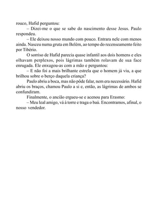 rouco, Hafid perguntou:
– Dizei-me o que se sabe do nascimento desse Jesus. Paulo
respondeu.
– Ele deixou nosso mundo com pouco. Entrara nele com menos
ainda. Nasceu numa gruta em Belém, ao tempo do recenseamento feito
por Tibério.
O sorriso de Hafid parecia quase infantil aos dois homens e eles
olhavam perplexos, pois lágrimas também rolavam de sua face
enrugada. Ele enxugou-as com a mão e perguntou:
– E não foi a mais brilhante estrela que o homem já viu, a que
brilhou sobre o berço daquela criança?
Paulo abriu a boca, mas não pôde falar, nem era necessário. Hafid
abriu os braços, chamou Paulo a si e, então, as lágrimas de ambos se
confundiram.
Finalmente, o ancião ergueu-se e acenou para Erasmo:
– Meu leal amigo, vá à torre e traga o baú. Encontramos, afinal, o
nosso vendedor.
 