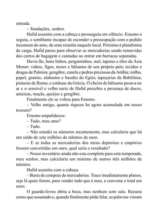 entrada.
– Saudações, senhor.
Hafid assentiu com a cabeça e prosseguiu em silêncio. Erasmo o
seguiu, o semblante incapaz de esconder a preocupação com o pedido
incomum do amo, de uma reunião naquele local. Próximo à plataforma
de carga, Hafid parou para observar as mercadorias sendo removidas
dos carros de bagagem e contadas ao entrar em barracas separadas.
Havia lãs, bons linhos, pergaminhos, mel, tapetes e óleo da Ásia
Menor; vidros, figos, nozes e bálsamo de seu próprio país; tecidos e
drogas de Palmira; gengibre, canela e pedras preciosas da Arábia; milho,
papel, granito, alabastro e basalto do Egito; tapeçarias da Babilônia;
pinturas de Roma; e estátuas da Grécia. O cheiro de bálsamo pesava no
ar e o sensível e velho nariz de Hafid percebia a presença de doces,
ameixas, maçãs, queijos e gengibre.
Finalmente ele se voltou para Erasmo.
– Velho amigo, quanta riqueza ha agora acumulada em nosso
tesouro?
Erasmo empalideceu:
– Tudo, meu amo?
– Tudo.
– Não estudei os números recentemente, mas calcularia que há
um saldo de sete milhões de talentos de ouro.
– E se todas as mercadorias dos meus depósitos e empórios
fossem convertidas em ouro, qual seria o resultado?
– Nosso inventário ainda não esta completo para esta temporada,
meu senhor, mas calcularia um mínimo de outros três milhões de
talentos.
Hafid assentiu com a cabeça.
– Basta de compras de mercadorias. Trace imediatamente planos,
seja lá quais forem, para vender tudo que é meu, e converta o total em
ouro.
O guarda-livros abriu a boca, mas nenhum som saiu. Recuou
como que assustado e, quando finalmente pôde falar, as palavras vieram
 
