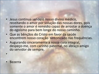 • Jesus continua sendo o nosso divino médico,
receitando o amor por solução das nossas dores, pois
somente o amor é remédio capaz de arrostar a doença
do egoísmo para bem longe do nosso caminho.
• Que as bênçãos do Cristo em favor da saúde
encontrem nosso coração sintonizado nas frequências.
• Augurando sinceramente a nossa cura integral,
despeço-me, com carinho paternal, no abraço amigo
do servidor de sempre,
•
• Bezerra
 