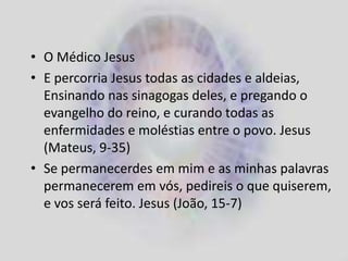 • O Médico Jesus
• E percorria Jesus todas as cidades e aldeias,
Ensinando nas sinagogas deles, e pregando o
evangelho do reino, e curando todas as
enfermidades e moléstias entre o povo. Jesus
(Mateus, 9-35)
• Se permanecerdes em mim e as minhas palavras
permanecerem em vós, pedireis o que quiserem,
e vos será feito. Jesus (João, 15-7)
 