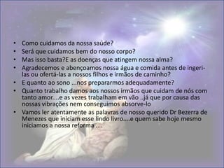 • Como cuidamos da nossa saúde?
• Será que cuidamos bem do nosso corpo?
• Mas isso basta?E as doenças que atingem nossa alma?
• Agradecemos e abençoamos nossa água e comida antes de ingeri-
las ou ofertá-las a nossos filhos e irmãos de caminho?
• E quanto ao sono ...nos prepararmos adequadamente?
• Quanto trabalho damos aos nossos irmãos que cuidam de nós com
tanto amor....e as vezes trabalham em vão ..já que por causa das
nossas vibrações nem conseguimos absorve-lo
• Vamos ler atentamente as palavras de nosso querido Dr Bezerra de
Menezes que iniciam esse lindo livro....e quem sabe hoje mesmo
iniciamos a nossa reforma ....
 