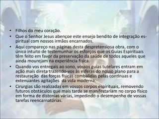 • Filhos do meu coração.
• Que o Senhor Jesus abençoe este ensejo bendito de integração es-
piritual com nossos irmãos encarnados.
• Aqui compareço nas páginas desta despretensiosa obra, com o
único intuito de testemunhar os esforços que os Guias Espirituais
têm feito em favor da preservação da saúde de todos aqueles que
ainda mourejam na experiência física.
• Quando vos entregais ao sono, vossos guias tutelares entram em
ação mais direta trazendo-vos às esferas do nosso plano para a
restauração das forças físicas combalidas pelas contínuas e
extenuantes agitações da vida moderna.
• Cirurgias são realizadas em vossos corpos espirituais, removendo
futuros obstáculos que mais tarde se manifestariam no corpo físico
em forma de distonias várias, impedindo o desempenho de vossas
tarefas reencarnatórias.
 