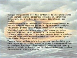• Recargas energéticas são procedidas por técnicos do nosso plano quando
vossas energias entram no eclipsar das convulsões emocionais mais
densas, todas elas procedidas pelos recalques dos melindres e das
paixões.
• Pena que nossos irmãos se desvinculem temporariamente do corpo em
precárias condições espirituais, pois muito sequer abrem os lábios para
uma prece de gratidão a Deus antes de se recolherem aos leitos.
• Talvez alguém desconfie de tanta misericórdia para com os deslizes
humanos, no entanto, posso vos assegurar que o Amor de Deus é
incomensuravelmente maior do que todos os nossos desatinos. Não fosse
a eterna e inesgotável complacência do Pai, não suportaríamos o peso
implacável da lei de causa s efeito.
• Vossos anjos da guarda também se incumbem de cuidados diários para
que a comida que vos chega à mesa esteja munida dos recursos espirituais
necessários ao desempenho de vossas tarefas, retirando, tanto quanto
possível, as influências deletérias nascidas da invigilância mental e da falta
de asseio verbal na hora da refeição.
 