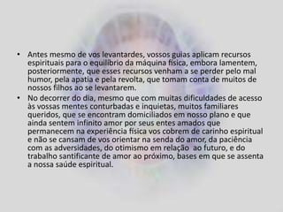 • Antes mesmo de vos levantardes, vossos guias aplicam recursos
espirituais para o equilíbrio da máquina física, embora lamentem,
posteriormente, que esses recursos venham a se perder pelo mal
humor, pela apatia e pela revolta, que tomam conta de muitos de
nossos filhos ao se levantarem.
• No decorrer do dia, mesmo que com muitas dificuldades de acesso
às vossas mentes conturbadas e inquietas, muitos familiares
queridos, que se encontram domiciliados em nosso plano e que
ainda sentem infinito amor por seus entes amados que
permanecem na experiência física vos cobrem de carinho espiritual
e não se cansam de vos orientar na senda do amor, da paciência
com as adversidades, do otimismo em relação ao futuro, e do
trabalho santificante de amor ao próximo, bases em que se assenta
a nossa saúde espiritual.
 