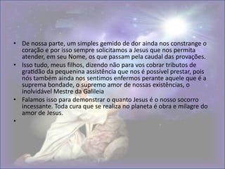 • De nossa parte, um simples gemido de dor ainda nos constrange o
coração e por isso sempre solicitamos a Jesus que nos permita
atender, em seu Nome, os que passam pela caudal das provações.
• Isso tudo, meus filhos, dizendo não para vos cobrar tributos de
gratidão da pequenina assistência que nos é possível prestar, pois
nós também ainda nos sentimos enfermos perante aquele que é a
suprema bondade, o supremo amor de nossas existências, o
inolvidável Mestre da Galileia
• Falamos isso para demonstrar o quanto Jesus é o nosso socorro
incessante. Toda cura que se realiza no planeta é obra e milagre do
amor de Jesus.
•
 