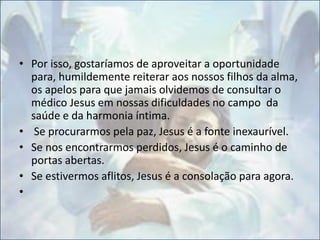 • Por isso, gostaríamos de aproveitar a oportunidade
para, humildemente reiterar aos nossos filhos da alma,
os apelos para que jamais olvidemos de consultar o
médico Jesus em nossas dificuldades no campo da
saúde e da harmonia íntima.
• Se procurarmos pela paz, Jesus é a fonte inexaurível.
• Se nos encontrarmos perdidos, Jesus é o caminho de
portas abertas.
• Se estivermos aflitos, Jesus é a consolação para agora.
•
 