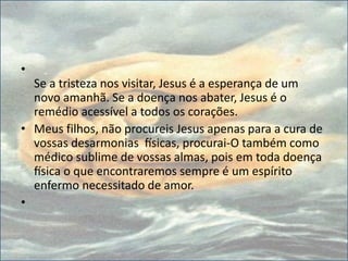 •
Se a tristeza nos visitar, Jesus é a esperança de um
novo amanhã. Se a doença nos abater, Jesus é o
remédio acessível a todos os corações.
• Meus filhos, não procureis Jesus apenas para a cura de
vossas desarmonias físicas, procurai-O também como
médico sublime de vossas almas, pois em toda doença
física o que encontraremos sempre é um espírito
enfermo necessitado de amor.
•
 