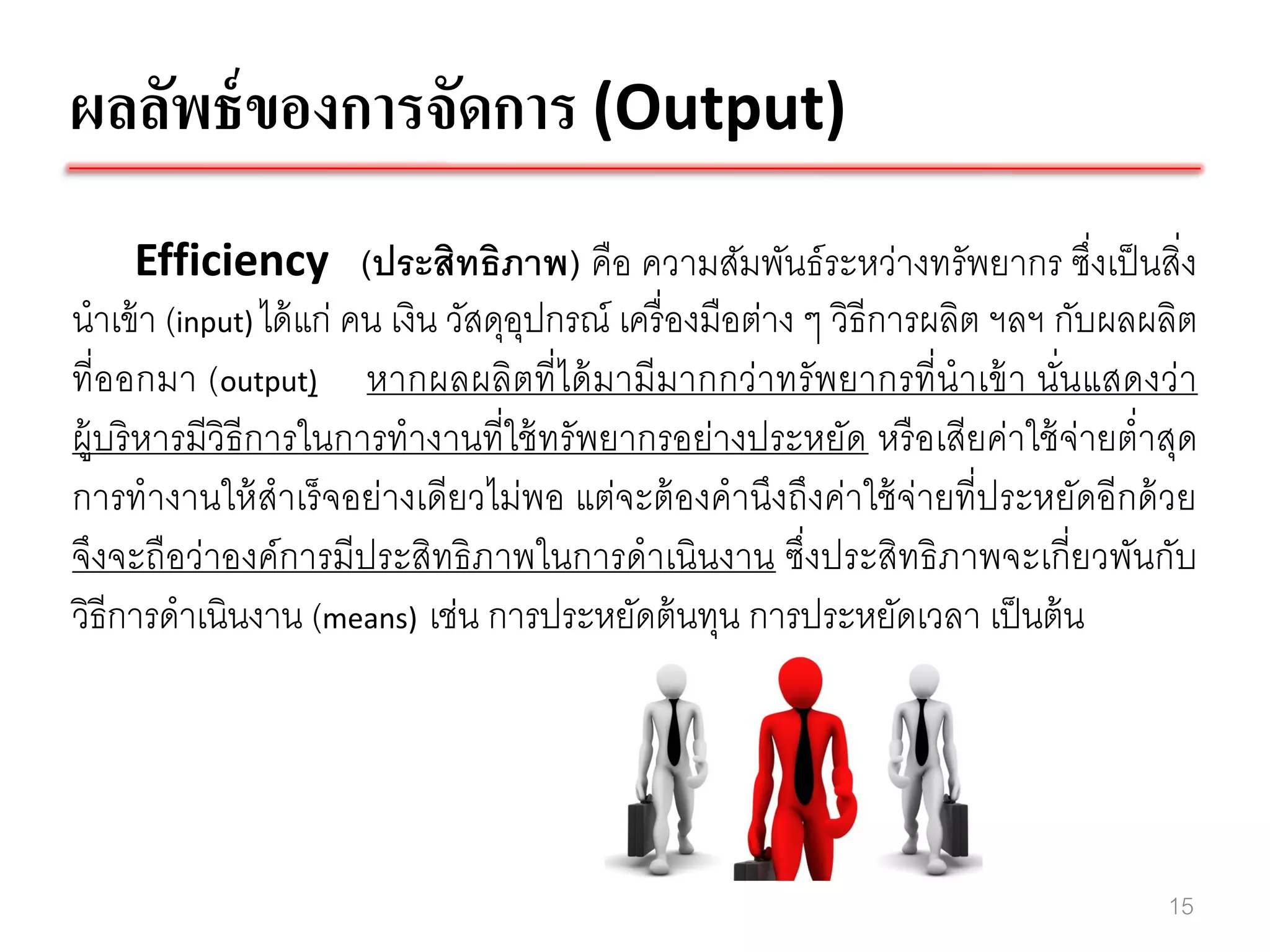ผลลัพธ์ ของการจัดการ (Output)
       Efficiency (ประสิทธิภาพ) คือ ความสัมพันธ์ ระหว่างทรัพยากร ซึ่งเป็ นสิ่ง
นาเข้ า (input) ได้ แก่ คน เงิน วัสดุอปกรณ์ เครื่ องมือต่าง ๆ วิธีการผลิต ฯลฯ กับผลผลิต
                                      ุ
ที่ออกมา (output) หากผลผลิตที่ได้ มามีมากกว่าทรั พยากรที่นาเข้ า นั่นแสดงว่า
ผู้บริ หารมีวิธีการในการทางานที่ใช้ ทรัพยากรอย่างประหยัด หรื อเสียค่าใช้ จ่ายต่าสุด
การทางานให้ สาเร็ จอย่างเดียวไม่พอ แต่จะต้ องคานึงถึงค่าใช้ จ่ายที่ประหยัดอีกด้ วย
จึงจะถือว่าองค์การมีประสิทธิ ภาพในการดาเนินงาน ซึ่งประสิทธิ ภาพจะเกี่ยวพันกับ
วิธีการดาเนินงาน (means) เช่น การประหยัดต้ นทุน การประหยัดเวลา เป็ นต้ น




                                                                                    15
 