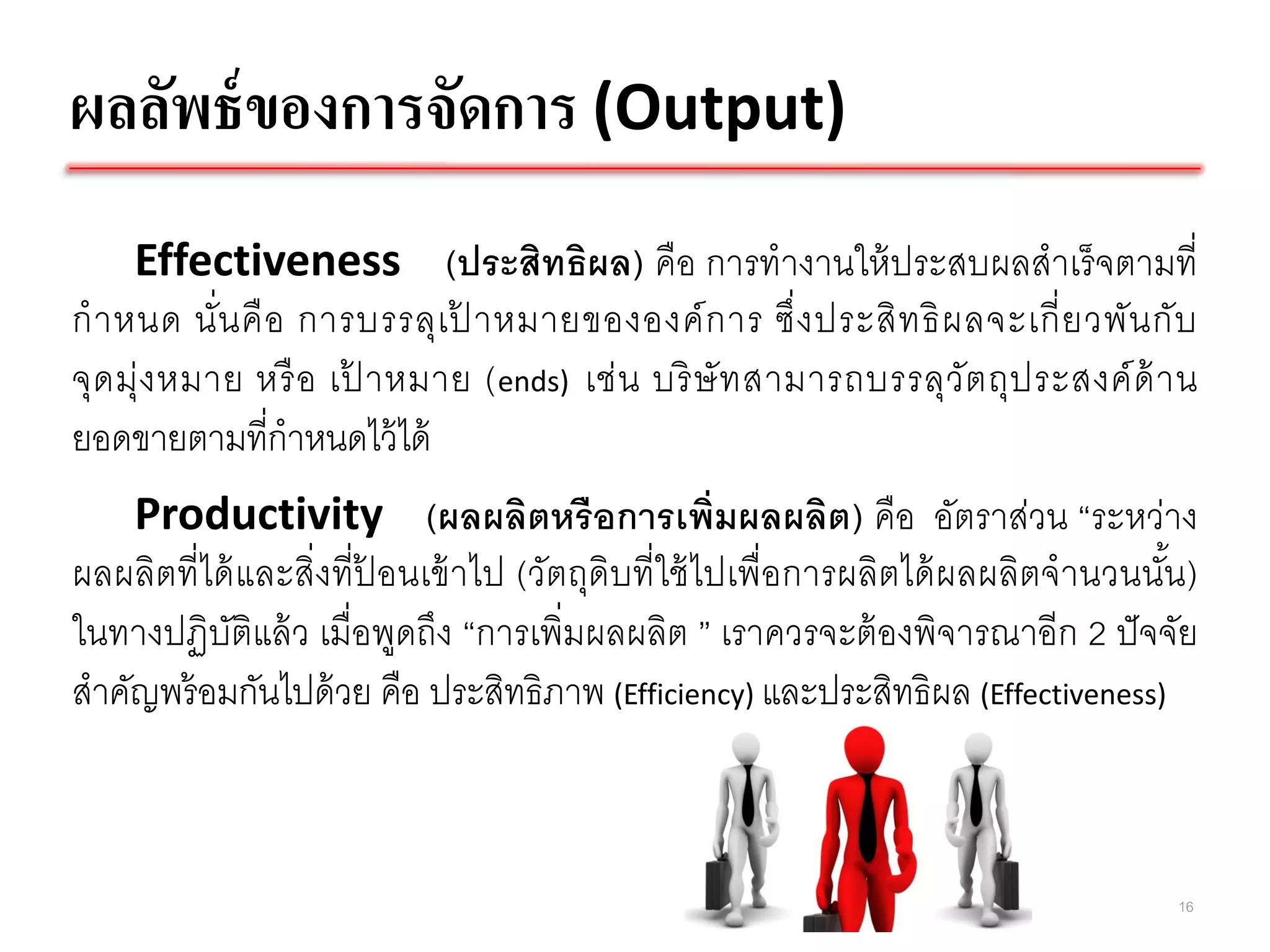 ผลลัพธ์ ของการจัดการ (Output)
     Effectiveness (ประสิทธิผล) คือ การทางานให้ ประสบผลสาเร็ จตามที่
ก าหนด นั่น คื อ การบรรลุเ ป าหมายขององค์ ก าร ซึ่ ง ประสิ ท ธิ ผ ลจะเกี่ ย วพัน กั บ
                            ้
จุด มุ่ง หมาย หรื อ เป าหมาย ( ends) เช่ น บริ ษั ท สามารถบรรลุวัต ถุป ระสงค์ ด้ า น
                      ้
ยอดขายตามที่กาหนดไว้ ได้
    Productivity (ผลผลิตหรื อการเพิ่มผลผลิต) คือ อัตราส่วน “ระหว่าง
ผลผลิตที่ได้ และสิ่งที่ปอนเข้ าไป (วัตถุดิบที่ใช้ ไปเพื่อการผลิตได้ ผลผลิตจานวนนัน )
                        ้                                                        ้
ในทางปฏิบติแล้ ว เมื่อพูดถึง “การเพิ่มผลผลิต ” เราควรจะต้ องพิจารณาอีก 2 ปั จจัย
            ั
สาคัญพร้ อมกันไปด้ วย คือ ประสิทธิภาพ (Efficiency) และประสิทธิผล (Effectiveness)



                                                                                   16
 