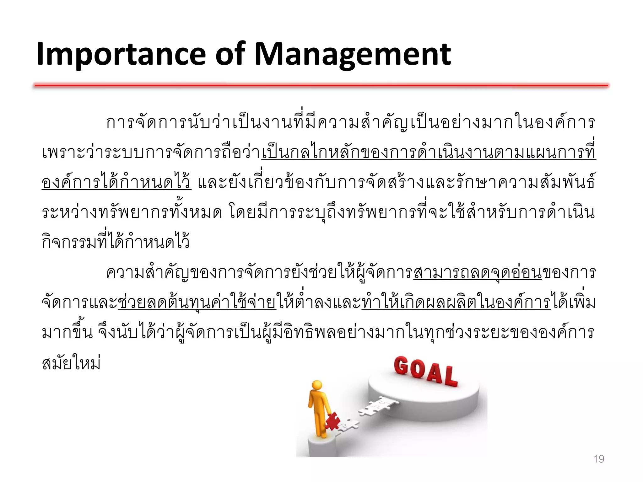 Importance of Management
          การจั ด การนั บ ว่ า เป็ นงานที่ มี ค วามส าคัญ เป็ นอย่ า งมากในองค์ ก าร
เพราะว่าระบบการจัดการถือว่า เป็ นกลไกหลักของการดาเนินงานตามแผนการที่
องค์ ก ารได้ ก าหนดไว้ และยัง เกี่ ย วข้ อ งกับ การจัด สร้ างและรั ก ษาความสัม พัน ธ์
ระหว่า งทรั พยากรทังหมด โดยมี การระบุถึงทรั พยากรที่ จะใช้ สาหรั บการดาเนิ น
                     ้
กิจกรรมที่ได้ กาหนดไว้
          ความสาคัญของการจัดการยังช่วยให้ ผ้ จดการสามารถลดจุดอ่อนของการ
                                                    ูั
จัดการและช่วยลดต้ นทุนค่าใช้ จ่ายให้ ต่าลงและทาให้ เกิดผลผลิตในองค์การได้ เพิ่ม
มากขึน จึงนับได้ ว่าผู้จัดการเป็ นผู้มีอิทธิ พลอย่างมากในทุกช่วงระยะขององค์การ
       ้
สมัยใหม่


                                                                                    19
 