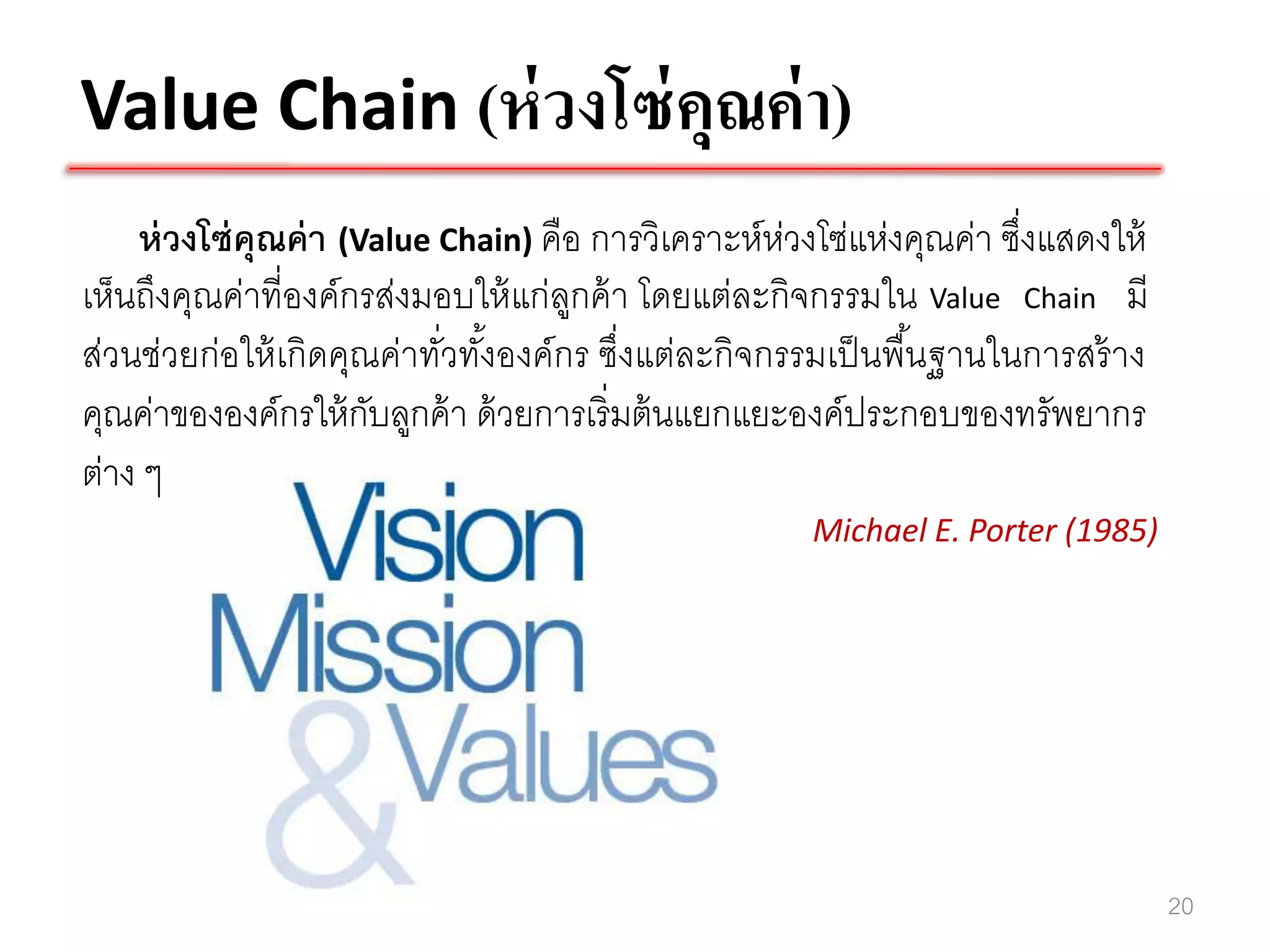 Value Chain (ห่ วงโซ่ คุณค่ า)
    ห่ วงโซ่ คุณค่ า (Value Chain) คือ การวิเคราะห์ห่วงโซ่แห่งคุณค่า ซึงแสดงให้
                                                                       ่
เห็นถึงคุณค่าที่องค์กรส่งมอบให้ แก่ลกค้ า โดยแต่ละกิจกรรมใน Value Chain มี
                                     ู
ส่วนช่วยก่อให้ เกิดคุณค่าทัวทังองค์กร ซึ่งแต่ละกิจกรรมเป็ นพื ้นฐานในการสร้ าง
                            ่ ้
คุณค่าขององค์กรให้ กบลูกค้ า ด้ วยการเริ่มต้ นแยกแยะองค์ประกอบของทรัพยากร
                       ั
ต่าง ๆ
                                                      Michael E. Porter (1985)




                                                                                  20
 