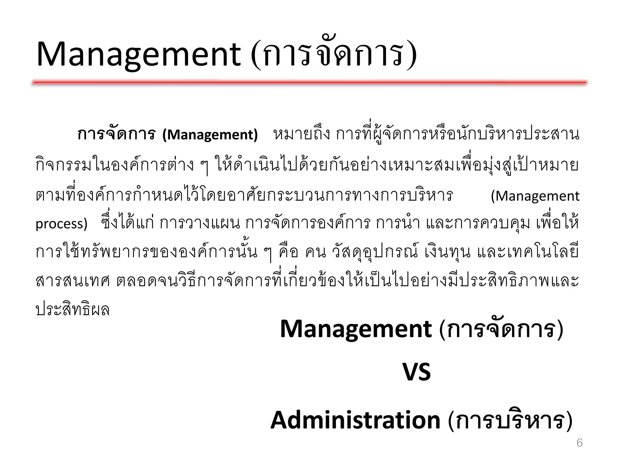 Management (การจัดการ)
      การจัดการ (Management) หมายถึง การที่ผ้ จัดการหรื อนักบริ หารประสาน
                                                     ู
กิจ กรรมในองค์ การต่า ง ๆ ให้ ดาเนินไปด้ ว ยกันอย่า งเหมาะสมเพื่อ มุ่งสู่เปาหมาย
                                                                           ้
ตามที่องค์ การกาหนดไว้ โดยอาศัยกระบวนการทางการบริ หาร                 (Management
process) ซึ่งได้ แก่ การวางแผน การจัดการองค์ การ การนา และการควบคุม เพื่อให้
การใช้ ท รั พ ยากรขององค์ ก ารนัน ๆ คื อ คน วัส ดุอุป กรณ์ เงิ น ทุน และเทคโนโลยี
                                ้
สารสนเทศ ตลอดจนวิธีการจัดการที่เกี่ ยวข้ องให้ เป็ นไปอย่างมี ประสิทธิ ภาพและ
ประสิทธิผล
                                    Management (การจัดการ)
                                                      VS
                                  Administration (การบริ หาร)
                                                                                6
 