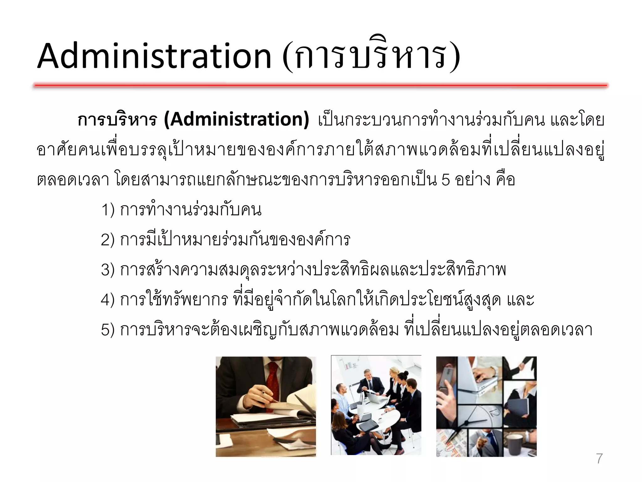 Administration (การบริ หาร)
     การบริหาร (Administration) เป็ นกระบวนการทางานร่วมกับคน และโดย
อาศัยคนเพื่อบรรลุเปาหมายขององค์ การภายใต้ สภาพแวดล้ อมที่ เปลี่ยนแปลงอยู่
                    ้
ตลอดเวลา โดยสามารถแยกลักษณะของการบริหารออกเป็ น 5 อย่าง คือ
       1) การทางานร่วมกับคน
       2) การมีเปาหมายร่วมกันขององค์การ
                  ้
       3) การสร้ างความสมดุลระหว่างประสิทธิผลและประสิทธิภาพ
       4) การใช้ ทรัพยากร ที่มีอยูจากัดในโลกให้ เกิดประโยชน์สงสุด และ
                                 ่                           ู
       5) การบริหารจะต้ องเผชิญกับสภาพแวดล้ อม ที่เปลี่ยนแปลงอยูตลอดเวลา
                                                                   ่




                                                                       7
 