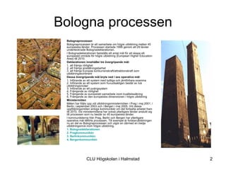 Bologna processen
•   Bolognaprocessen
•   Bolognaprocessen är ett samarbete om högre utbildning mellan 45
    europeiska länder. Processen startade 1999 genom att 29 länder
    undertecknade Bolognadeklarationen.
•   I Bolognadeklarationen fastställs ett antal mål för att skapa ett
    europeiskt område för högre utbildning (European Higher Education
    Area) till 2010.
•   Deklarationen innehåller tre övergripande mål:
•   1. att främja rörlighet
    2. att främja anställningsbarhet
    3. att främja Europas konkurrenskraft/attraktionskraft som
    utbildningskontinent
•   Dessa övergripande mål bryts ned i sex operativa mål:
•   1. Införande av ett system med tydliga och jämförbara examina
    2. Införande av ett system som huvudsakligen består av två
    utbildningsnivåer
    3. Införande av ett poängsystem
    4. Främjande av rörlighet
    5. Främjande av europeiskt samarbete inom kvalitetssäkring
    6. Främjande av den europeiska dimensionen i högre utbildning
•   Ministermöten
•   Målen har följts upp vid utbildningsministermöten i Prag i maj 2001, i
    Berlin i september 2003 och i Bergen i maj 2005. Vid dessa
    uppföljningsmöten antogs kommunikér om det fortsatta arbetet fram
    till 2010. Vid ministermötena har också ytterligare länder anslutit sig
    till processen som nu består av 45 europeiska länder.
•   I kommunikéerna från Prag, Berlin och Bergen har ytterligare
    operativa mål tillförts processen. Till exempel är forskarutbildningen
    nu en del av Bolognaprocessen och utgör en därmed en tredje
    utbildningsnivå inom högre utbildning.
•   1. Bolognadeklarationen
•   2. Pragkommunikén
•   3. Berlinkommunikén
•   4. Bergenkommunikén




                    CLU Högskolan i Halmstad                                  2
 