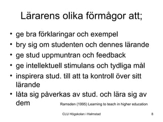 Lärarens olika förmågor att;
• ge bra förklaringar och exempel
• bry sig om studenten och dennes lärande
• ge stud uppmuntran och feedback
• ge intellektuell stimulans och tydliga mål
• inspirera stud. till att ta kontroll över sitt
  lärande
• låta sig påverkas av stud. och lära sig av
  dem            Ramsden (1995) Learning to teach in higher education

                          CLU Högskolan i Halmstad                      8
 