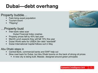 Dubai—debt overhang  Property bubble… Fast-rising expat population Tourism boom “ Flipping” … Property bust Inter-bank rates soar Dubai Financial Index crashes Property prices fall by 45% last year Merrill Lynch expects they will fall 15% this year Dubai World asks for US$24.3bn debt “standstill” Dubai International Capital follows suit in May Abu Dhabi steps in Central Bank, commercial banks and SWF help out Slow road back for Dubai, but Abu Dhabi booms on the back of strong oil prices A new city is being built, Masdar, designed around green principles 