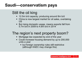 Saudi—conservatism pays Still the oil king 12.5m b/d capacity; producing around 8m b/d China is now largest market for oil sales, overtaking US  But rising domestic usage, means exports fall from 5.7m b/d in 2009 to 4.8m b/d in 2014  The region’s next property boom? Mortgage law expected by end of the year Could increase housing demand by up to 200,000 units a year  but foreign ownership rules still restrictive (although KAEC may change this) 