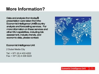 More Information? Data and analysis from today’s presentation were taken from the Economist Intelligence Unit’s country analysis and forecasting services.  For more information on these services and other EIU capabilities, including risk assessment, industry trends, and economic data, please contact: Economist Intelligence Unit 2 Dubai Media City  Tel: + 971 (0) 4 433 4202 Fax: + 971 (0) 4 438 0224  